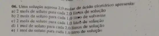 06. Uma solução aquosa 2,0 molar de ácido cloridrico apresenta:
a) 2 mols de soluto para cada 2.0 litros de solução
b) 2 mols de soluto para cada 1,0 litro de solvente
c) 2 mols de soluto para cada 1,0 litro de solução
d) I mol de soluto para cada 2,litros de solução
e) 1 mol de soluto para cada 1,0 litro de