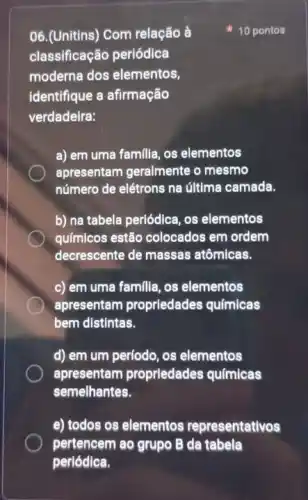 06.(Unitins) Com relação là
10 pontos
classificação periódica
moderna dos elementos,
identifique a afirmação
verdadeira:
a) em uma familla os elementos
apresentam geralmente o mesmo
número de elétrons na última camada.
b) na tabela periódica os elementos
químicos estão colocados em ordem
decrescente de massas atômicas.
c) em uma familia os elementos
apresentam proprledades químicas
bem distintas.
d) em um período os elementos
apresentam proprledades químicas
semelhantes.
e) todos os elementos representativos
pertencem ao grupo B da tabela