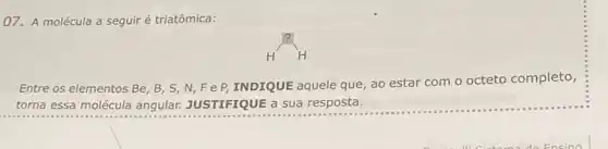 07. A molécula a seguir é triatômica:
H^?H
Entre os elementos Be B, S, N,F e P INDIQUE aquele que, ao estar com o octeto completo,
torna essa molécula angular.JUSTIFIQUE a sua resposta.