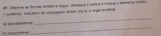 07. Observe as formas verbais a seguir destaque o radical e indique o elemento mórfico
(morfema) indicativo da conjugação verbal isto é, a vogal temática.
__
a) estudássemos:
__
b) reescreverei: