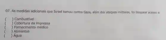 07.As medidas adicionais que Israel tomou contra Gaza , além dos ataques militares , foi bloquear acesso a:
() Combustível
 Cobertura da impressa
()
 Fornecimento médico
()
 Alimentos
()
() Água