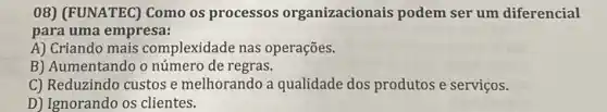 08) (FUNATEC) Como os processos organizacionais podem ser um diferencial
para uma empresa:
A) Criando mais complexidade nas operações.
B) Aumentando o número de regras.
C) Reduzindo custos e melhorando a qualidade dos produtos e serviços.
D) Ignorando os clientes.