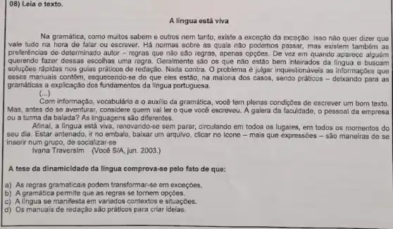 08) Leia o texto.
A língua está viva
Na gramática, como muitos sabem e outros nem tanto, existe a exceção da exceção. Isso não quer dizer que
vale tudo na hora de falar ou escrever . Há normas sobre as quais não podemos passar mas existem também as
preferências de determinado autor - regras que não são regras, apenas opções De vez em quando aparece alguém
querendo fazer dessas escolhas uma regra. Geramente são os que não estão bem inteirados da língua e buscam
soluções rápidas nos guias práticos de redação. Nađa contra. O problema é julgar inquestionáveis as informiações que
esses manuais contem, esquecend rse de que eles estão, na maioria dos casos, sendo práticos -para as
gramáticas a explicação dos fundamentos da lingua portuguesa
(...) ()
Com m informação, vocabulário e o auxilio da gramática, você tem plenas condiçães de escrever um bom texto
Mas, antes de se aventurar, considere quem vai ler o que você escreveu. A galera da faculdade, o pessoal da empresa
ou a turma da balada? As linguagens são diferentes.
Afinal, a língua está viva, renovando-se sem parar,circulando em todos os lugares, em todos os momentos do
seu dia. Estar antenado ir no embalo, baixar um arquivo, clicar no Icone - mais que expressões - são maneiras de se
inserir num grupo, de socializar-se
Ivana Traversim (Você S/A jun. 2003.)
A tese da dinamicidade da língua comprova-se pelo fato de que:
a) As regras gramaticais podem transformar-se em exceções.
b) A gramática permite que as regras se tornem opçōes.
c) Alingua se manifesta em variados contextos e situações.
d) Os manuais de redação são práticos para criar ideias.