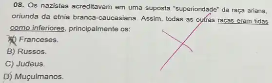 08. Os nazistas acreditavam em uma suposta "superioridade" da raça ariana,
oriunda da etnia branca-caucasiana Assim, todas as outras raças eram tidas
como inferiores principalmente os:
(4) Franceses.
B) Russos.
C) Judeus.
D) Muçulmanos.