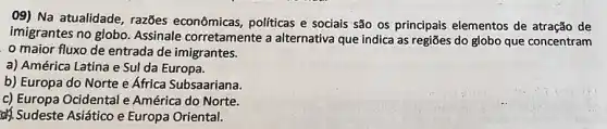 09) Na atualidade razões econômicas politicas e sociais são os principais elementos de atração de
imigrantes no globo Assinale corretamente a alternativa que indica as regiões do globo que concentram
maior fluxo de entrada de imigrantes.
a) América Latina e Sul da Europa.
b) Europa do Norte e África Subsaariana.
c) Europa Ocidental e América do Norte.
Sudeste Asiático e Europa Oriental.