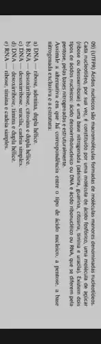 09) (UTFPR) Acidos nucleicos são macromoléculas formadas de moléculas menores denominadas nucleotídeos.
Cada nucleotideo, por sua vez, é constituido por uma molécula de ácido fosfórico, uma molécula de acúcar
(ribose ou desoxirribose) e uma base nitrogenada (adenina guanina, citosina, timina e uracila). Existem dois
tipos de ácidos nucleicos : ácido desoxirribonucleico ou DNA e ácido ribonuclêico ou RNA, que se diferem pela
pentose, pelas bases nitrogenadas e estruturalmente.
Assinale a alternativa em que há correspondência entre o tipo de ácido nucleico, a pentose, a base
nitrogenada exclusiva e a estrutura:
a) DNA - ribose, adenina,dupla hélice.
b) RNA - desoxirribose , citosina e dupla hélice.
c) DNA-desoxirribose, uracila , cadeia simples.
d) DNA-desoxirribose, timina e dupla hélice.
e) RNA - ribose timina e cadeia simples.