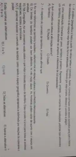 1- A análise geográfica é feita a partir de várias lentes e conceitos. Assim,preciso conhecer bem esses conceitos para que a leitura
da sociedade e do espaço seja feita de forma adequada Pensando por esse prisma, observe o conceito a seguir:
"E uma instituição formada por povo território e governo Representa, portanto um conjunto de instituiçoes públicas que administra
um território procurando atender os anseios e interesses de sua população."
A que conceito se refere a afirmação acima?
A) Território.
B) Nação.
C) Estado
D) Governo.
E) Pais.
2 - A respeito do conceito de território, é correto afirmar que:
I) Ao nos referirmos ao território brasileiro , referimo-nos ao espaço soberano reconhecido internacionalmente.
II) Os limites do território podem ser bem definidos ou nǎo muito claros. As fronteiras podem variar de acordo com o espaço em
análise.
III) Na Geografia, há um consenso exato sobre o que seja o conceito básico de território. Esse conceito é único para todas as análises
espaciais, sociais e territoriais.
IV) É possivel entender o conceito de território como sendo o espaço geográfico apropriado e delimitado por relaçōes de soberania e
poder.
Estão corretas as alternativas:
B) I, II e IV.
C) le III.
D) Todas as alternativas.
E) Apenas a alternativa
overrightarrow (N)
A) I, III e IV.