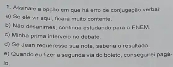 1. Assinale a opção em que há erro de conjugação verbal:
a) Se ele vir aqui, ficará muito contente.
b) Não desanimes ; continua estudando para o ENEM.
c) Minha prima interveio no debate.
d) Se Jean requeresse sua nota saberia o resultado.
e) Quando eu fizer a segunda via do boleto, conseguirei pagá-
lo.