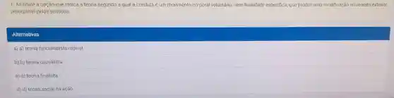 1. Assinale a opção que indica a teoria segundo a qual a conduta é um movimento corporal voluntário sem finalidade especifica que produz uma modificação no mundo exterior
perceptivel pelos sentidos
Alternativas
a) a) teoria funcionalista radical.
b) b) teoria causalista
c) c) teoria finalista
d) d) teoria social da ação.