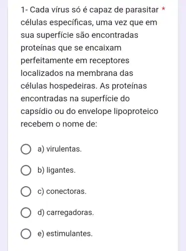 1- Cada vírus só é capaz de parasitar
células especificas , uma vez que em
sua superfície são encontradas
proteínas que se encaixam
perfeitamente em receptores
localizados na membrana das
células hospedeiras. As proteínas
encontradas na superficie do
capsídio ou do envelope lipoproteico
recebem o nome de:
a) virulentas.
b) ligantes.
c) conectoras.
d) carregadoras.
e) estimulantes.