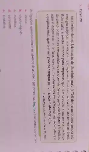 1. Cefet-PR
Nas indústrias de fabricação de alumínio, mais de 70%  dos recursos empregados são
energia elétrica, um recurso que , apesar de escasso,ainda é muito barato no Brasil.
Este custo é ainda inferior para empresas que têm subsídio e pagam até um terço
do preço pago pelos consumidores residenciais Grande parte dos lingotes produzidos
aqui é exportada e lá fora,eles são transformados em componentes automotivos e
equipamentos que o Brasil precisa comprar por um preço muito mais alto.
Revista Veja, Ed Abril, ano 34, n . 21,2001
As ligaçōes químicas entre os átomos de aluminio presentes nos lingotes produzidos são do tipo:
a. iônica.
b dipolo-dipolo
c. metálica.
d. covalente.
e. cristalina.