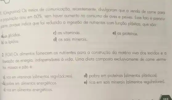 1. (Cesgranrio) Os meios de comunicação recentemente divulgaram que a venda de carne para
a população caiu em
60%  sem haver aumento no consumo de aves e peixes. Esse fato é preocu-
pante, porque indica que foi reduzida a ingestão de nutrientes com função plástica, que são:
at as glicidios.
c) as vitaminas.
e) as proteínas.
b) os lipidios.
d) os sais minerais.
2.
(FGV)
Os alimentos fornecem os nutrientes para a construção da matéria viva dos tecidos e a
liberação de energia indispensáveis à vida . Uma dieta composta exclusivamente de carne verme-
lha, massas e pão é:
a) rico em vitaminas (alimentos reguladores)
d) pobre em proteínas (alimentos plásticos).
b) pobre em alimentos energéticos.
e) rica em sais minerais (alimentos reguladores).
c) rica em alimentos energéticos.