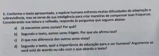 1. Conforme o texto apresentado, a espécie humana enfrenta muitas dificuldades de adaptação e
sobrevivência, mas se serve de sua inteligência para criar maneiras de compensar suas fraquezas.
Considerando sua leitura e reflexão , responda às perguntas que seguem abaixo:
a) Já nascemos seres sociais? Por quê?
b) Segundo o texto, somos seres frágeis. Por que ele afirma isso?
c) Oque nos diferencia dos outros seres vivos?
d) Segundo o texto, qual a importância da educação para o ser humano?Argumente se
você está de acordo ou não com o que aborda o texto?