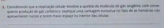 1. Considerando que a respiração celular envolve a quebra da molécula de gás oxigênio, com conse-
quente produção de gás carbônico, explique uma vantagem evolutiva no fato de as hemácias não
apresentarem núcleo e terem maior espaço no interior das células.
__