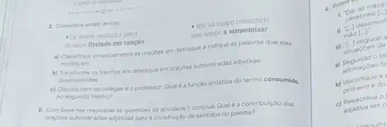 1. Considere estes versos
nem tempo a economizar
- Li dentro, perdura a graca
do amor florindo em canção
a) Classifique sintaticamente as oraçōes em destaque e indique as palavras que elas
modificam
b) Transforme os trechos em destaque em oraçôes subordinadas adjetivas
desenvolvidas
c) Discuta com os colegas e o professor.Qualéa função sintática do termo consumido
no segundo trecho?
2. Combase nas respostas ás questoes da atividade 1, conclua: Qualéa contribuição das
oraçdes subordinadas adjetivas para a construção de sentidos no poema?
maos
Cerebrais [-1
desenvol
mào [-J.
III.The segurar a
situaçoes de
a) Segundo o te
surmaçoes fe
b) Identifique e
e do
c) Reescreva O
adjetiva em o