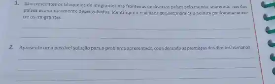 1. São crescentes os bloqueios de imigrantes nas fronteiras de diversos países pelo mundo sobretudo, nas dos
países economicamente desenvolvidos. Identifique a realidade socioeconômica e politica predominante en-
tre os imigrantes.
__
2. Apresente uma possível solução para o problema apresentado considerando as premissas dos direitos humanos.
__