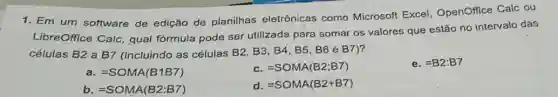 1. Em um software de edição de planilhas eletrônicas como Microsoft Excel OpenOffice Calc ou
LibreOffice Calc, qual fórmula pode ser utilizada para somar os valores que estão no intervalo das
células B2 a B7 (incluindo as células B2, B3, B4, B5 B6 e B7)?
a. =SOMA(B1B7)
C =SOMA(B2;B7)
e. =B2:B7
b =SOMA(B2:B7)
d. =SOMA(B2+B7)