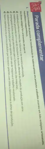 1. (Enem) A evolução do processo de transformação de matérias-primas em produtos acabados ocorreu em três estágios: artesanato,
manufatura e maquinofatura.
Um desses estágios foi o artesanato, em que se
a) trabalhava conforme o ritmo das máquinas e de maneira padronizada.
b) trabalhava geralmente semo uso de máquinas e de modo diferente do modelo de produção em série.
c) empregavam fontes de energia abundantes para o funcionamento das máquinas.
d) realizava parte da produção por cada operário com uso de máquinas e trabalho assalariado.
e) faziam interferência do processo produtivo por técnicos e gerentes com vistas a determinar o ritmo de produção.
Parada complementar