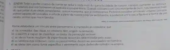 1. (ENEM) Todo o poder criativo da mente se reduz a nada mais do que a faculdade de compor, transpor aumentar ou diminuir
os materiais que nos fornecem os sentidos e a experiência. Quando pensamos em uma montanha de ouro, não fazemos mais
do que juntar duas ideias consistentes, ouro e montanha, que já conhecíamos. Podemos conceber um cavalo virtuoso porque
somos capazes de conceber a virtude a partir de nossos próprios sentimentos, e podemos unir a isso a figura e a forma de um
cavalo, animal que nos é familiar.
HUME, D. Investigoção sobre oente
humano. São Paulo: Abril Cultural, 1995 entendimente
Hume estabelece um vinculo entre pensamento e impressão ao considerar que
a) os conteúdos das ideias no intelecto têm origem na sensação.
b) o espírito é capaz de classificar os dados da percepção sensivel.
c) as ideias fracas resultam de experiências sensoriais determinadas pelo acaso.
d) os sentimentos ordenam como os pensamentos devem ser processados na memória.
e) as ideias têm como fonte especifica o sentimento cujos dados são colhidos na empiria.