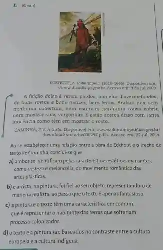 1. (Enem)
ECKHOUT, A. Indio Tapuia (1610-1666). Disponível em:
<www.diaadia.pr.gov.br Acesso em: 9 de jul.2009.
A feição deles é serem pardos ,maneira d'avermelhados,
de bons rostos e bons narizes, bem feitos. Andam nus , sem
nenhuma cobertura nem estimam nenhuma cousa cobrir,
nem mostrar suas vergonhas. E estão acerca disso com tanta
inocência como têm em mostrar o rosto.
CAMINHA, P. V. A carta em: <www..dominiopublico.gov.br/
download/texto/by000292.pdf>. Acesso em: 22 jul. 2014.
Ao se estabelecer uma relação entre a obra de Eckhout e o trecho do
texto de Caminha , conclui-se que
a) ambosse identificam pelas características estéticas marcantes,
como tristeza e melancolia, do movimento romântico das
artes plásticas.
b) o artista, na pintura foi fiel ao seu objeto representando-o de
maneira realista, ao passo que o texto é apenas fantasioso.
c) a pintura e o texto têm uma característica em comum,
que é representaro habitante das terras que sofreriam
processo colonizador.
d) o textoea pintura são baseados no contraste entre a cultura
europeia e a cultura indígena.