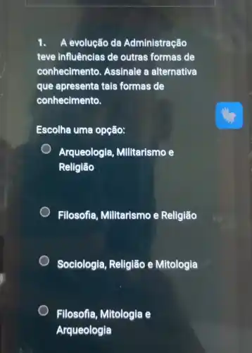 1. A evolução da Administração
teve influênclas de outras formas de
conhecimento . Assinale a alternativa
que apresenta tais formas de
conhecimento.
Escolha uma opção:
Arqueologia , Militarismo e
Religião
Filosofia Militarismo e Religião
Sociologia, Religião e Mitologia
Filosofia, Mitologia e
Arqueologia