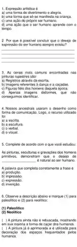 1. Expressão artística é
a) uma forma de divertimento e alegria.
b) uma forma que só se manifesta na criança.
c) uma ação do próprio ser humano.
d) uma ação que o ser humano aprende com o
tempo.
2. Por que é possivel concluir que o desejo de
expressão do ser humano sempre existiu?
__
3. As cenas mais comuns encontradas nas
pinturas rupestres são:
a) Registros através da escrita.
b) Imagens referentes à dança e a caçadas.
c) Figuras fiéis dos homens daquela época.
d) Apenas disformes, que não
conseguimos identificar.
4. Nossos ancestrais usaram o desenho como
forma de comunicação. Logo , o recurso utilizado
foi
a) a escrita.
b) a escultura.
c) o verbal.
d) o visual.
5. Complete de acordo com o que você estudou:
As pinturas, esculturas e gravações dos homens
primitivos, demonstram que o desejo de
é natural ao ser humano.
__
A palavra que completa corretamente a frase é
a)produção.
b)impressão
c) expressão.
d) invenção.
6. Observe a descrição abaixo e marque (1) para
paleolitico e (2) para neolítico:
(1) Paleolitico
(2) Neolítico
( ) ) A pintura ainda não é rebuscada, mostrando
em sua maioria a forma de caçar dos humanos.
( ) A pintura já é aprimorada e é utilizada para
decoração dos espaços frequentados pelos
humanos.