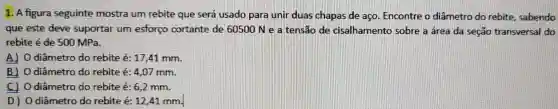 1. A figura seguinte mostra um rebite que será usado para unir duas chapas de aço. Encontre o diâmetro do rebite, sabendo
que este deve suportar um esforço cortante de 60500 N e a tensão de cisalhamento sobre a área da seção transversal do
rebite é de 500 MPa.
A) O diâmetro do rebite é: 17,41 mm.
B] O diâmetro do rebite é: 4,07 mm.
C) Odiâmetro do rebite é: 6,2 mm.
D) O diâmetro do rebite é:12,41 mm.