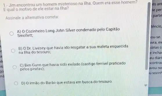 1.- Jim encontrou um homem misterioso na Ilha Quem era esse homem?
Equal o motivo de ele estar na Ilha?
Assinale a alternativa correta:
A) 0 Cozinheiro Long John Silver condenado pelo Capitão
Smollett;
B) O Dr. Livesey que havia ido resgatar a sua maleta esquecida
na Ilha do tesouro;
C) Ben Gunn que havia sido exilado (castigo terrivel praticado
pelos piratas);
D) O irmão do Barão que estava em busca do tesouro.
es ant
he per
parte
lêncio,
jou-se.
ivra,ex
lárias c
e incha
eu diári
icontrac
avou no
u sozinh