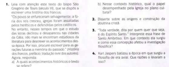 1. Leia com atenção este texto do bispo São
Gregório de Tours (século VII, que se dispôs a
escrever uma história dos francos:
"Os povos se enfureceram selvagemente; a fú.
ria dos reis cresceu;igrejas foram assaltadas
pelos heréticos e defendidas pelos católicos.
No entanto, nesses tempos em que o estudo
das letras declinou e desapareceu nas cidades
da Cália, não mais se encontram estudiosos da
literatura para descrever os acontecimentos des
sa época. Por isso , procurei escrever para as ge
rações futuras a memória do passado." (História
dos francos, prefácio;tradução livre dos autores)
Agora, responda:
a) A quais acontecimentos históricos o texto
se refere?
b) Nesse contexto histórico, qual o papel
desempenhado pela Igreja no plano cul.
tural?
2. Disserte sobre as origens e construção da
doutrina cristǎ
3. "Toda verdade, dita por quem quer que seja
é do Espirito Santo ." Interprete essa frase de
Santo Ambrósio. Em que contexto ela surgiu
e como essa concepção afetou a investigação
filosófica?
4. Karl Jaspers batizou a época em que surgiu a
filosofia de era axial Que razões o levaram a
isso?