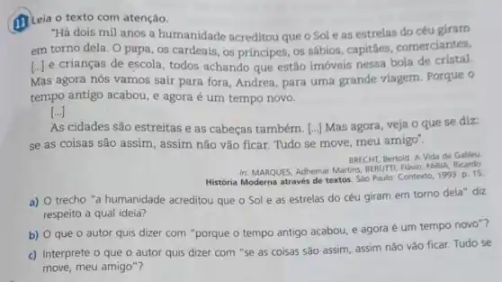 (1) Leia o texto com atenção.
"Há dois mil anos a humanidade acreditou que o Sol e as estrelas do céu giram
em torno dela. O papa, os cardeais, os príncipes, os sábios . capitāes, comerciantes,
[ldots ] e crianças de escola , todos achando que estão imóveis nessa bola de cristal.
Mas agora nós vamos sair para fora, Andrea para uma grande viagem. Porque o
tempo antigo acabou , e agora é um tempo novo.
[ldots ]
As cidades são estreitas e as cabeças também. [...] Mas agora, veja o que se diz:
se as coisas são assim, assim não vão ficar. Tudo se move meu amigo".
BRECHT, Bertold. A Vida de Galileu
In: MARQUES, Adhemar Martins BERUTTI, Flavio; FARIA, Ricardo
História Moderna através de textos. Sào Paulo: Contexto 1993. p. 15
a) O trecho "a humanidade acreditou que o Sol e as estrelas do céu giram em torno dela diz
respeito a qual ideia?
b) O que o autor quis dizer com "porque o tempo antigo acabou, e agora é um tempo novo"?
c) Interprete o que o autor quis dizer com "se as coisas são assim, assim não vão ficar. Tudo se
move, meu amigo"?