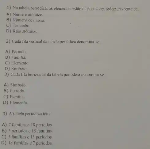 1) Na tabela periodica, os elementos estão dispostos em ordemcrescente de:
A) Numero atômico.
B) Numero de massa.
C) Tamanho.
D) Raio atômico.
2) Cada fila vertical da tabela periodica denomina-se:
A) Periodo.
B) Familia.
C) Elemento.
D) Simbolo
3) Cada fila horizontal da tabela periodica denomina-se:
A) Simbolo.
B) Periodo.
C) Familia.
D) Elemento
4) A tabela periódica tem:
A) 7 familiase 18 periodos.
B) 5 periodos e 15 familias.
C) 5 familias e 15 periodos
D) 18 familiase 7 periodos.