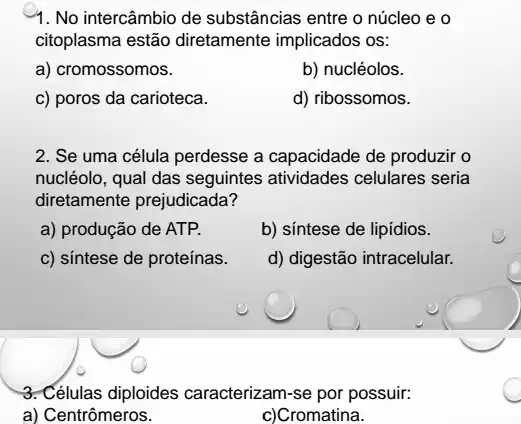 1. No intercâmbio de substâncias entre o núcleo eo
citoplasma estão diretamente implicados os:
a) cromossomos.
b) nucléolos.
c) poros da carioteca.
d) ribossomos.
2. Se uma célula perdesse a capacidade de produzir o
nucléolo, qual das seguintes atividades celulares seria
diretamente prejudicada?
a) produção de ATP.
b) síntese de lipídios.
c) síntese de proteínas.
d) digestão intracelular.
3. Células diploides caracterizam-se por possuir.
a) Centrômeros.
c)Cromatina.