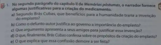 1. No segundo do capitulo II de Memórias póstumas, 0 narrador fornece
algumas justificativas para a criação do medicamento.
a) Segundo Brás Cubas, que benefícios para a humanidade traria a invenção
do emplasto?
b) Como o defunto Fautor justifica ao governo a importância do emplasto?
c) Que argumento apresenta a seus amigos para justificar essa invenção?
d) Oque, finalmente Brás Cubas confessa sobre os propósitos da criação do emplasto?
e) Oque explica que essa confissão demore a ser feita?