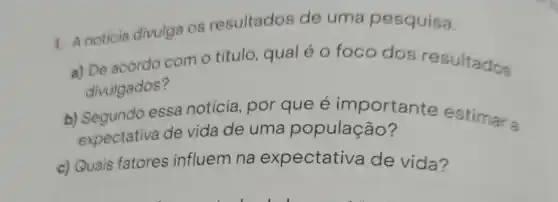 1. A noticia divulga os resultados de uma pesquisa.
a) De acordo com o título , qual é o foco dos resultados
divulgados?
b) Segundo essa notícia, por que é importante estimar a
expectativa de vida de uma população?
c) Quais fatores influem na expectativa de vida?