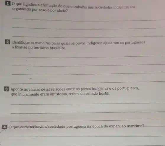 1 O que significa a afirmação de que o trabalho nas sociedades indigenas era
organizado por sexo e por idade?
__
2 Identifique as maneiras pelas quais os povos indigenas ajudaram os portugueses
a fixar-se no território brasileiro.
__
3. Aponte as causas de as relações entre os povos indigenas e os portugueses,
que inicialmente eram amistosas, terem se tornado hostis.
__
(4) O que caracterizava.sociedade portuguesa na época da expansão maritima?