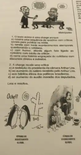 1. O texto acima è uma charge porque
a) mostra uma sequência de quadros com criticas
sociais para publicar na midia.
b) retrata com ironie acontecimentos atemporais
questionando o cotidiano.
c) com humor, aborda algum fato ligado ao
noticiário com intuito de criticar.
d) narra uma história engraçada do cotidiano com
discursos diretos e indiretos.
2. A charge revela uma critica
a) à reeleição do presidente da câmara Arthur Lira.
b) ao aumento do salário recebido pelo Arthur Lira.
c) aos hábitos éticos dos politicos brasileiros.
d) ao aumento do auxilio moradia dos deputados.
Leia e resolva.
viruas oo
vinuas Do