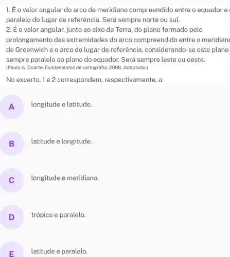 1.É o valor angular do arco de meridiano compreendido entre o equador e
paralelo do lugar de referência. Será sempre norte ou sul.
2. É o valor angular.junto ao eixo da Terra, do plano formado pelo
prolongamento das extremidades do arco compreendido entre o meridian
de Greenwich e o arco do lugar de referência, considerand )-se este plano
sempre paralelo ao plano do equador. Será sempre leste ou oeste.
(Paulo A. Duarte. Fundamentos de cartografia, 2008. Adaptado,
No excerto, 1 e 2 correspondem , respectivamente, a
A
longitude e latitude.
B
latitude e longitude.
longitude e meridiano.
D trópico e paralelo.
E
latitude e paralelo.