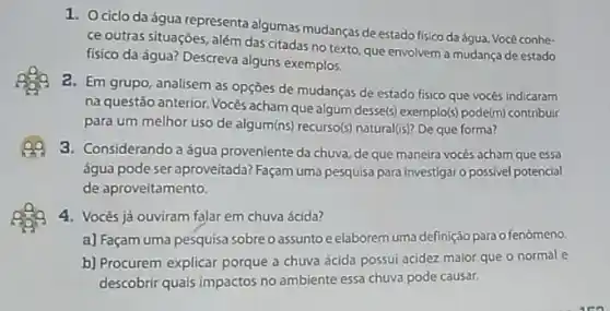 1. Ociclo da água representa algumas mudanças de estado fisico daágua. Vocè conhe-
ce outras situaçóes, além das citadas no texto que envolvem a mudança de estado
fisico da água? Descreva alguns exemplos.
a. Em grupo, analisem as opçōes de mudancas de estado fisico que vocès indicaram
na questão anterior. Vocês acham que algum dessels exemplo(s) pode(m) contribuir
para um melhor uso de algum(n) recurso(s) natural(s?De que forma?
Q9 3. Considerandoa água proveniente da chuva de que maneira vocês acham que essa
água pode ser aproveitada Façam uma pesquisa para investigar o possivel potencial
de aproveitamento.
4. Vocês já ouviram falar em chuva ácida?
a) Façam uma pesquisa sobreo assuntoe elaborem uma definição para o fenómeno.
b) Procurem explicar porque a chuva ácida possui acidez maior que o normal e
descobrir quais impactos no ambiente essa chuva pode causar