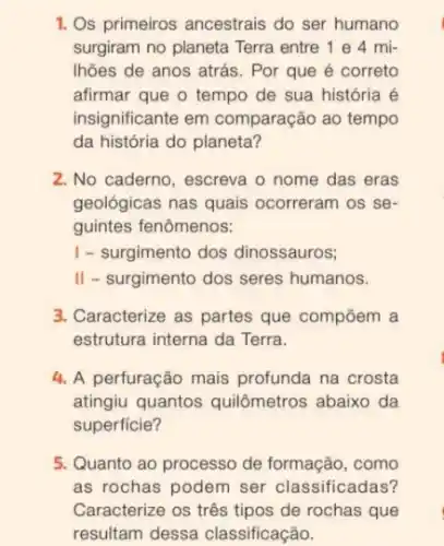 1. Os primeiros ancestrais do ser humano
surgiram no planeta Terra entre 1 e 4 mi-
Ihões de anos atrás . Por que é correto
afirmar que o tempo de sua história é
insignificante em comparação ao tempo
da história do planeta?
2. No caderno, escreva o nome das eras
geológicas nas quais ocorreram os se-
guintes fenômenos:
I - surgimento dos dinossauros;
II - surgimento dos seres humanos.
3. Caracterize as partes que compōem a
estrutura interna da Terra.
4. A perfuração mais profunda na crosta
atingiu quantos quilômetros abaixo da
superficie?
5. Quanto ao processo de formação, como
as rochas podem ser classificadas?
Caracterize os três tipos de rochas que
resultam dessa classificação.