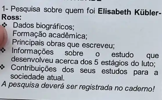 1- Pesquisa sobre quem foi Elisabeth Kübler-
Ross:
Dados biográficos;
Formação acadêmica;
Principais obras que escreveu;
Informações sobre 0 estudo ) que
desenvolv eu acerca dos 5 estágios do luto;
Contribuições dos seus estudos para a
sociedade atual.
A pesquisa deverá ser registrada no caderno!