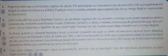 1. Podemos dizer que as revoluções inglesas do século XVII anteciparam os movimentos dos séculos XVIII e XIX, principalmente em
relação à ordem econômica e politica. Explique como o modelo adotado pela Inglaterra pôs fim ao Antigo Regime mesmo antes
do lluminismo.
2. John Locke afirmou que a liberdade humana na sociedade, significa não se submeter a nenhum outro poder legislativo senão o
(5) estabelecido mediante assentimento no pals Defendeu, também, o direito à rebelião, à deposição de governantes que não cum-
pram com os interesses e objetivos de seus governados. Explique de que maneira essas ideias rompem com o Antigo Regime.
3. No Brasil, durante a chamada República Nova ocorreram situações nas quais os chefes do executivo nacional foram afastados.
como no caso de Fernando Collor de Mello em 1992,e de Dilma Rousself, em 2016,pois a representatividade do povo brasileiro
(AA) estabelecer diferençase semelhanças entre os dois casos.
decidiu que eles nào tinham mais condições de atender ao bem comum Pesquise e reúna informações de modo aque você possa
4. Com seus colegas.conversem sobre as percepçōes distintas que a população teve dos processos analisados na ativi-
dade anterior. (5) (3A)(AA)