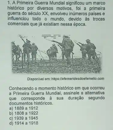 1. A Primeira Guerra Mundial significou um marco
histórico por diversos motivos foi a primeira
guerra do século XX , envolveu inúmeros paises e
influenciou todo o mundo , devido às trocas
comerciais que já existiam nessa época.
Disponivel em:https://efemeridesdoefemello.com
Conhecendo o momento histórico em que ocorreu
a Primeira Guerra Mundial assinale a alternativa
que corresponde à sua duração segundo
documentos históricos.
a) 1889 a 1912
b) 1808 a 1922
c) 1939 a 1945
d) 1914 a 1918