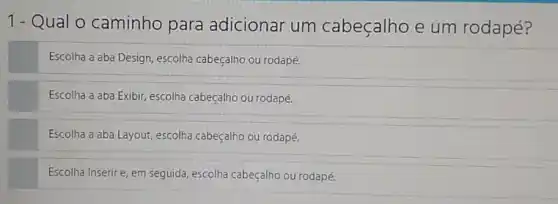 1- Qual o caminho para adicionar um cabeçalho e um rodapé?
Escolha a aba Design escolha cabeçalho ou rodapé.
Escolha a aba Exibir escolha cabeçalho ou rodapé.
Escolha a aba Layout escolha cabeçalho ou rodapé.
Escolha Inserire, em seguida, escolha cabeçalho ou rodapé.