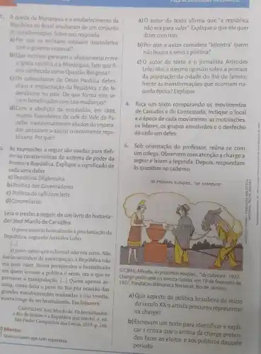 1. A queda da Monarquia e o estabelecimento da
Republica no Brasil resultaram de um conjunto
de transformações. Sobreisso,responda
a) Por que os militares estavam insatisfeitos
com o governo imperial?
b)Que motivos geraram o afastamento entre
a Igreja católica e a Monarquia, fato que fi-
cou conhecido como Questão Religiosa?
c) Os cafeicultores do Oeste Paulista defen-
diam a implantação da República e do fe-
deralismo no país. De que forma eles se-
riam beneficiados com tais mudanças?
2. As expressões a seguir são usadas para defi-
nir as características do sistema de poder da
Primeira República. Expliqueo significado de
cada uma delas.
a) República Oligárquica
b) Politica dos Covernadores
c) Politica do café com leite
d) Coronelismo
Bilontra
Leia o trecho a seguir, de um livro do historia-
dor José Murilo de Carvalho.
Opovo assistiu bestializado à proclamação da
Repủblica, segundo Aristides Lobo
[...]
povo sabia que o formal não era sério. Não
havia caminhos de participação,a República não
era para valer. Nessa perspectiva o bestializado
era quem levasse a política a sério, era o que se
prestasse à manipulação. [...]Quem apenas as-
sistia, como fazia o povo do Rio por ocasião das
grandes transformaçoes realizadas a sua revelia,
estava longe de ser bestializado. Era bilontra.
CARVALHO, José Murilo de Os bestializados:
Rio de Janeiro e a República que não foi. 4. ed.
Sào Paulo: Companhia das Letras, 2019. p. 140
Que ou quem age com esperteza.
a) O autor do texto afirma que "a república
não era para valer"Explique o que ele quer
dizer com isso.
b) Por que o autor considera "bilontra" quem
não levava a sério a política?
c) O autor do texto e o jornalista Aristides
Lobo têm a mesma opinião sobre a postura
da população da cidade do Rio de Janeiro
frente às transformações que ocorriam na-
quela época? Explique.
4. Faça um texto comparando os movimentos
de Canudos e do Contestado. Indique o local
e a época de cada movimento, as motivações,
os líderes, os grupos envolvidos e o desfecho
de cada um deles.
5. Sob orientação do professor, reúna-se com
um colega. Observem com atenção a charge a
seguir e leiam a legenda. Depois, respondam
às questões no caderno.
AS PROXIANS
STORNI, Alfredo As próximas eleições.."de cabresto". 1927.
Charge publicada na revista Careta, em 19 de fevereiro de
1927. Fundação Biblioteca Nacional Rio de Janeiro.
a) Que aspecto da política brasileira do início
do século XX o artista procurou representar
na charge?
b) Escrevam um texto para identificar e expli-
car a crítica que o artista da charge preten-
deu fazer ao eleitor e aos políticos daquele
período.