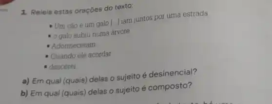 1. Releia estas orações do texto:
- Um cão e um galo [...]iam juntos por uma estrada.
- o galo subiu numa árvore
Adormeceram.
- Quando ele acordar
- descerei
a) Em qual (quais)delas o sujeito é desinencial?
b) Em qual (quais)delas o sujeito é composto?