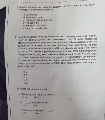 1) Rewrite the sentences using the personal pronouns (Reescreva as frases
empregando os personal pronouns.)
a) Jane is thin.
b) The lion is furious.
c) Peter and Paul are brothers.
d) The car is old.
e) Susan and you are rich.
f) John and I are dentists.
2) Read the text below. "Washington was born to a moderately prosperous Virginian
family of colonial planters and slaveholders. He had early educational
opportunities, learned mathematics, and soon launched a successful career as a
surveyor which enabled him to make significant land investments.He then
became a senior leader of the Virginia militia and played major roles in the French
and Indian War. He was appointed commander.-in-chief of the Continental Army
during the Revolutionary War , leading an allied campaign to victory at the Siege
of Yorktown which ended the war. His devotion to Republicanism and revulsion
for tyrannical power impelled him to decline further authority after victory, and he
resigned as commander-in-chief in 1783." How many personal pronouns are
there in this text?
a) 5
b) 6
c) 4
d) 7
e) 8
3) Choose the correct pronouns
a) This is Samuel I go to school with
( ) he ( ) him
__
b) __ are going into town.
( )we ( ) our
c) Why are you looking at __
( ) I
( ) me