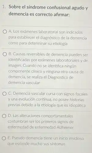 1. Sobre el sindrome confusional agudo y
demencia es correcto afirmar:
A. Los exámenes laboratorial son indicados
para establecer el diagnóstico de la demencia
como para determinar su etiología
B. Causas reversibles de demencia pueden ser
identificadas por exámenes laboratoriales y de
imagen. Cuando no se identifica ningún
componente clinico y ninguna otra causa de
demencia, se realiza el Diagnostico de
demencia vascular
C. Demencia vascular cursa con signos focales
y una evolución continua , no posee historias
previas debido a la etiología que es idiopática
D. Las alteraciones comportamentales
costumbran ser los primeros signos de
enfermedad de enfermedad Alzheimer
E. Pseudo-demencia tiene un inicio insidioso
que esconde mucho sus sintomas