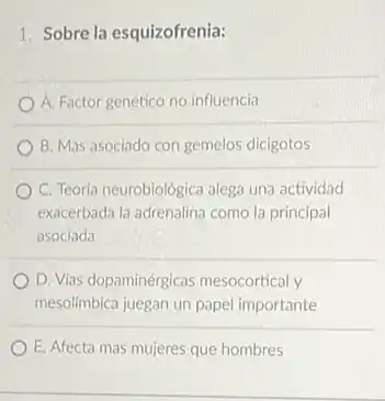 1. Sobre la esquizofrenia:
A. Factor genético no influencia
B. Mas asociado con gemelos dicigotos
C. Teoria neurobiológica alega una actividad
exacerbada la adrenalina como la principal
asociada
D. Vias dopaminérgicas mesocortical y
mesolimbica juegan un papel importante
E. Afecta mas mujeres que hombres