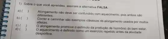 1) Sobre o que você aprendeu assinale a alternativa FALSA
a) ()
Alongamento não deve ser confundido com aquecimento pois ambos são
diferentes.
b) ()
Correr e caminhar são exemplos clássicos de alongamento usados por muitos
atletas.
C) ()
alongamento promove o estímulo da produção de hormônio do bem-estar.
d) ()
é definido como um exercicio repetido antes da atividade
desportiva.