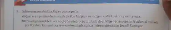 1. Sobrea era pombalina, faça o que se pede.
a) Qual era o projeto do marques de Pombal para os indigenas da América portuguesa.
b) Comoé possivel definira noçãode integração tutelada dos indigenas a sociedade colonial iniciada
por Pombal? Essa política teve continuidade após a independência do Brasil? Explique.